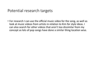 Potential research targets
• For research I can use the official music video for the song, as well as
look at music videos from artists in relation to Kim for style ideas. I
can also search for other videos that aren’t too dissimilar from my
concept as lots of pop songs have done a similar thing location wise.
 