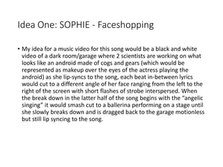 Idea One: SOPHIE - Faceshopping
• My idea for a music video for this song would be a black and white
video of a dark room/garage where 2 scientists are working on what
looks like an android made of cogs and gears (which would be
represented as makeup over the eyes of the actress playing the
android) as she lip-syncs to the song, each beat in-between lyrics
would cut to a different angle of her face ranging from the left to the
right of the screen with short flashes of strobe interspersed. When
the break down in the latter half of the song begins with the “angelic
singing” it would smash cut to a ballerina performing on a stage until
she slowly breaks down and is dragged back to the garage motionless
but still lip syncing to the song.
 