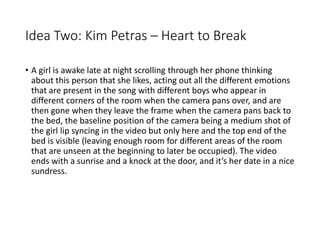 Idea Two: Kim Petras – Heart to Break
• A girl is awake late at night scrolling through her phone thinking
about this person that she likes, acting out all the different emotions
that are present in the song with different boys who appear in
different corners of the room when the camera pans over, and are
then gone when they leave the frame when the camera pans back to
the bed, the baseline position of the camera being a medium shot of
the girl lip syncing in the video but only here and the top end of the
bed is visible (leaving enough room for different areas of the room
that are unseen at the beginning to later be occupied). The video
ends with a sunrise and a knock at the door, and it’s her date in a nice
sundress.
 