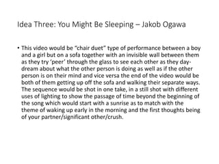 Idea Three: You Might Be Sleeping – Jakob Ogawa
• This video would be “chair duet” type of performance between a boy
and a girl but on a sofa together with an invisible wall between them
as they try ‘peer’ through the glass to see each other as they day-
dream about what the other person is doing as well as if the other
person is on their mind and vice versa the end of the video would be
both of them getting up off the sofa and walking their separate ways.
The sequence would be shot in one take, in a still shot with different
uses of lighting to show the passage of time beyond the beginning of
the song which would start with a sunrise as to match with the
theme of waking up early in the morning and the first thoughts being
of your partner/significant other/crush.
 