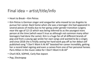 Final idea – artist/title/info
• Heart to Break – Kim Petras
• Kim Petras is German singer and songwriter who moved to Los Angeles to
pursue her career. Back home when she was a teenager she had appeared in
several pieces of media due to her going under gender transition surgery
near the age of 12-13 which was being referred to as the youngest trans
person at the time (which wasn’t true as although not common many other
teenagers had done the same). Kim is a huge fan of all different brands of
pop and from a young age wrote her own songs and wanted to be a singer,
and since 2018 she is finally seeing her hard work pay off as her debut self
published song ”I Don’t Want It At All” boosted her career incredibly, getting
her a record label signing and even a cameo from one of her personal heroes
Paris Hilton in the music video for I Don’t Want It At All”
• Charli XCX, SOPHIE, Carly Rae Jepsen
• Pop, Electropop
 