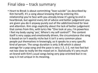 Final idea – track summary
• Heart to Break is about committing “love suicide” (as described by
Kim herself). It’s a song about knowing that by entering this
relationship you’re face with you already know it’s going to end in
heartbreak, but against every bit of advice and better judgement you
are given you do it anyway purely out of the addiction/need for love
and attention. Kim sings explicitly about the lack of better judgement
that comes from this, with lyrics like “One look at you, I'm powerless
I feel my body saying ‘yes’, Where's my self control?”. The content
itself is very sappy and emotionally driven, the circumstance the song
is based on isn’t exactly niche but it isn’t a very common place
people put themselves in knowingly, so it speaks to a very specific
kind of person. The songs duration is only 3:46 which is about
average for a pop song and the pace is very 1-2, 1-2, not too fast but
not too slow to really let the mood set in. Stylistically it’s very much
on brand with Kim’s usual songs being very pop-oriented but in no
way is it not unique in its meaning.
 
