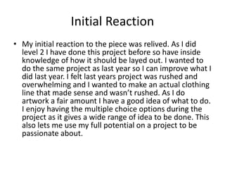 Initial Reaction
• My initial reaction to the piece was relived. As I did
level 2 I have done this project before so have inside
knowledge of how it should be layed out. I wanted to
do the same project as last year so I can improve what I
did last year. I felt last years project was rushed and
overwhelming and I wanted to make an actual clothing
line that made sense and wasn’t rushed. As I do
artwork a fair amount I have a good idea of what to do.
I enjoy having the multiple choice options during the
project as it gives a wide range of idea to be done. This
also lets me use my full potential on a project to be
passionate about.
 