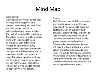 Mind Map
Clothing line:
Clothing line will include upper body
clothing. This being shirts and
hoodies. My clothing will have front
and back designs and all be
individually unique to one another.
They will all include different designs.
The colour scheme I would go with is
white with shading. Not many
clothing only uses outline and
focuses on colour whereas my
designs wont. My target audience is
teenagers as it will be more towards
streetwear and fit their style the
most. The primary gender audience
will be male as most of my designs
will suit more towards males then
females but will be Gender-neutral
so both can wear my designs
Posters:
Multiple posters of all different games
and movies. Would use well known
movies and video games to make the
posters more of an audience and
engage a larger audience. The website
used whilst making these would be
separated between movies and video
games so you can easily tell the
difference between the two. Posters
will have 2 options. A black and white
option or a coloured options to pick
from. This will be for all poster designs.
This will also favour more towards male
teens as the movies and video games
chosen will be action movies which are
more targeted towards males
 