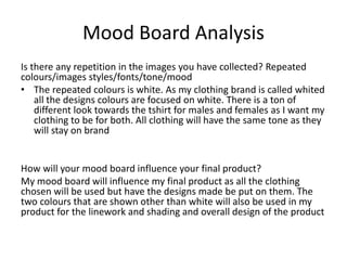 Mood Board Analysis
Is there any repetition in the images you have collected? Repeated
colours/images styles/fonts/tone/mood
• The repeated colours is white. As my clothing brand is called whited
all the designs colours are focused on white. There is a ton of
different look towards the tshirt for males and females as I want my
clothing to be for both. All clothing will have the same tone as they
will stay on brand
How will your mood board influence your final product?
My mood board will influence my final product as all the clothing
chosen will be used but have the designs made be put on them. The
two colours that are shown other than white will also be used in my
product for the linework and shading and overall design of the product
 