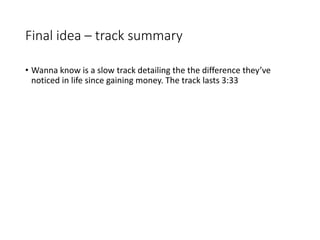 Final idea – track summary
• Wanna know is a slow track detailing the the difference they’ve
noticed in life since gaining money. The track lasts 3:33
 