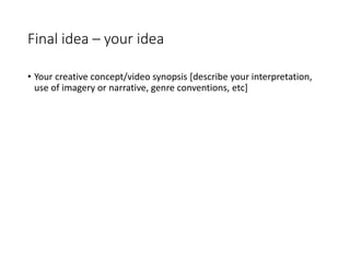Final idea – your idea
• Your creative concept/video synopsis [describe your interpretation,
use of imagery or narrative, genre conventions, etc]
 