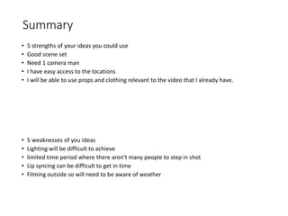 Summary
• 5 strengths of your ideas you could use
• Good scene set
• Need 1 camera man
• I have easy access to the locations
• I will be able to use props and clothing relevant to the video that I already have.
• 5 weaknesses of you ideas
• Lighting will be difficult to achieve
• limited time period where there aren't many people to step in shot
• Lip syncing can be difficult to get in time
• Filming outside so will need to be aware of weather
 