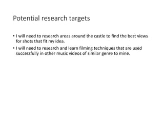 Potential research targets
• I will need to research areas around the castle to find the best views
for shots that fit my idea.
• I will need to research and learn filming techniques that are used
successfully in other music videos of similar genre to mine.
 