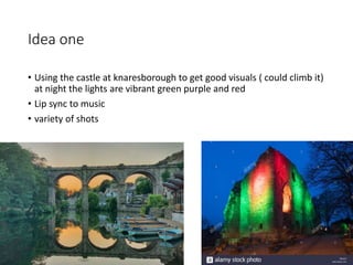 Idea one
• Using the castle at knaresborough to get good visuals ( could climb it)
at night the lights are vibrant green purple and red
• Lip sync to music
• variety of shots
 