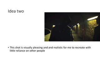 Idea two
• This shot is visually pleasing and and realistic for me to recreate with
little reliance on other people
 