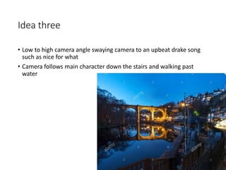 Idea three
• Low to high camera angle swaying camera to an upbeat drake song
such as nice for what
• Camera follows main character down the stairs and walking past
water
 