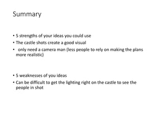 Summary
• 5 strengths of your ideas you could use
• The castle shots create a good visual
• only need a camera man (less people to rely on making the plans
more realistic)
• 5 weaknesses of you ideas
• Can be difficult to get the lighting right on the castle to see the
people in shot
 