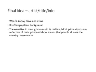 Final idea – artist/title/info
• Wanna know/ Dave and drake
• Brief biographical background
• The narrative in most grime music is realism. Most grime videos are
reflective of their grind and show scenes that people all over the
country can relate to.
 