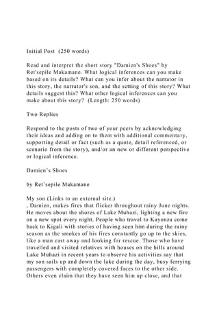 Initial Post (250 words)
Read and interpret the short story "Damien's Shoes" by
Ret'sepile Makamane. What logical inferences can you make
based on its details? What can you infer about the narrator in
this story, the narrator's son, and the setting of this story? What
details suggest this? What other logical inferences can you
make about this story? (Length: 250 words)
Two Replies
Respond to the posts of two of your peers by acknowledging
their ideas and adding on to them with additional commentary,
supporting detail or fact (such as a quote, detail referenced, or
scenario from the story), and/or an new or different perspective
or logical inference.
Damien’s Shoes
by Ret’sepile Makamane
My son (Links to an external site.)
, Damien, makes fires that flicker throughout rainy June nights.
He moves about the shores of Lake Muhazi, lighting a new fire
on a new spot every night. People who travel to Kayonza come
back to Kigali with stories of having seen him during the rainy
season as the smokes of his fires constantly go up to the skies,
like a man cast away and looking for rescue. Those who have
travelled and visited relatives with houses on the hills around
Lake Muhazi in recent years to observe his activities say that
my son sails up and down the lake during the day, busy ferrying
passengers with completely covered faces to the other side.
Others even claim that they have seen him up close, and that
 