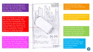 The skyline in the background
presents the location/ setting of
the film. The city can give hints
about the genre of the film.
2
‘Go Film Yourself’ logo to
represent the film production
company.
The main image is a close up of
the energy drink falling. This
presents the iconography of the
film however does not give any
hints towards the characters of
the film. The genre may also be
hard to distinguish, creating
difficulty to reach the target
audience.
A brief synopsis of the film
written here to present the
foundation of the story to the
audience. The insight of the
narrative may attract the
readers.
Film festival awards presented to
show the film’s achievements to
the target audience.
Social media link are
included such as Facebook,
Youtube and Twitter. This
encourages digital
convergence.
Film title ‘Floating Mongoose’ will
be placed on the bottom third of
the screen, below the main image.
This is done to consideration of the
reader’s eye flow as their eyes will
be caught by the main image first.
 