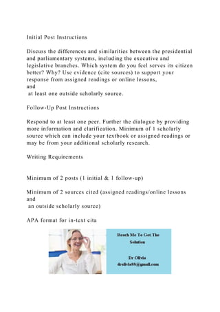 Initial Post Instructions
Discuss the differences and similarities between the presidential
and parliamentary systems, including the executive and
legislative branches. Which system do you feel serves its citizen
better? Why? Use evidence (cite sources) to support your
response from assigned readings or online lessons,
and
at least one outside scholarly source.
Follow-Up Post Instructions
Respond to at least one peer. Further the dialogue by providing
more information and clarification. Minimum of 1 scholarly
source which can include your textbook or assigned readings or
may be from your additional scholarly research.
Writing Requirements
Minimum of 2 posts (1 initial & 1 follow-up)
Minimum of 2 sources cited (assigned readings/online lessons
and
an outside scholarly source)
APA format for in-text cita
 