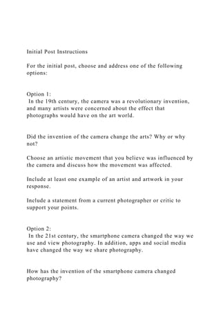 Initial Post Instructions
For the initial post, choose and address one of the following
options:
Option 1:
In the 19th century, the camera was a revolutionary invention,
and many artists were concerned about the effect that
photographs would have on the art world.
Did the invention of the camera change the arts? Why or why
not?
Choose an artistic movement that you believe was influenced by
the camera and discuss how the movement was affected.
Include at least one example of an artist and artwork in your
response.
Include a statement from a current photographer or critic to
support your points.
Option 2:
In the 21st century, the smartphone camera changed the way we
use and view photography. In addition, apps and social media
have changed the way we share photography.
How has the invention of the smartphone camera changed
photography?
 