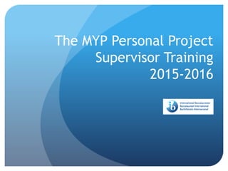 The MYP Personal Project
Supervisor Training
2015-2016
 
