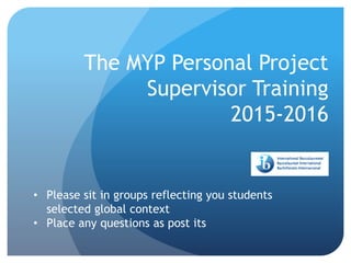 The MYP Personal Project
Supervisor Training
2015-2016
• Please sit in groups reflecting you students
selected global context
• Place any questions as post its
 