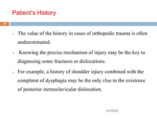 Patient’s History
2/7/2023
 The value of the history in cases of orthopedic trauma is often
underestimated.
 Knowing the precise mechanism of injury may be the key to
diagnosing some fractures or dislocations.
 For example, a history of shoulder injury combined with the
complaint of dysphagia may be the only clue to the existence
of posterior sternoclavicular dislocation.
10
 
