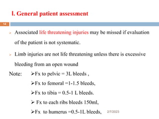 I. General patient assessment
2/7/2023
 Associated life threatening injuries may be missed if evaluation
of the patient is not systematic.
 Limb injuries are not life threatening unless there is excessive
bleeding from an open wound
Note: Fx to pelvic = 3L bleeds ,
Fx to femoral =1-1.5 bleeds,
Fx to tibia = 0.5-1 L bleeds.
 Fx to each ribs bleeds 150ml,
Fx to humerus =0.5-1L bleeds,
14
 