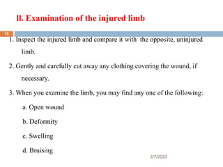 ll. Examination of the injured limb
2/7/2023
1. Inspect the injured limb and compare it with the opposite, uninjured
limb.
2. Gently and carefully cut away any clothing covering the wound, if
necessary.
3. When you examine the limb, you may find any one of the following:
a. Open wound
b. Deformity
c. Swelling
d. Bruising
15
 