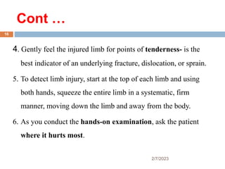 Cont …
2/7/2023
4. Gently feel the injured limb for points of tenderness- is the
best indicator of an underlying fracture, dislocation, or sprain.
5. To detect limb injury, start at the top of each limb and using
both hands, squeeze the entire limb in a systematic, firm
manner, moving down the limb and away from the body.
6. As you conduct the hands-on examination, ask the patient
where it hurts most.
16
 