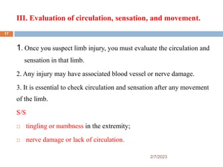 III. Evaluation of circulation, sensation, and movement.
2/7/2023
1. Once you suspect limb injury, you must evaluate the circulation and
sensation in that limb.
2. Any injury may have associated blood vessel or nerve damage.
3. It is essential to check circulation and sensation after any movement
of the limb.
S/S
 tingling or numbness in the extremity;
 nerve damage or lack of circulation.
17
 