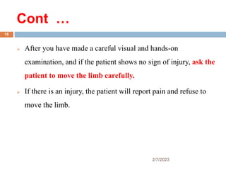 Cont …
 After you have made a careful visual and hands-on
examination, and if the patient shows no sign of injury, ask the
patient to move the limb carefully.
 If there is an injury, the patient will report pain and refuse to
move the limb.
2/7/2023
18
 