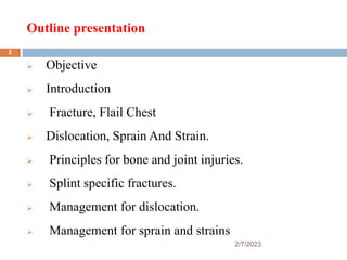 Outline presentation
2/7/2023
 Objective
 Introduction
 Fracture, Flail Chest
 Dislocation, Sprain And Strain.
 Principles for bone and joint injuries.
 Splint specific fractures.
 Management for dislocation.
 Management for sprain and strains
2
 