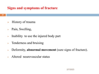 Signs and symptoms of fracture
2/7/2023
 History of trauma
 Pain, Swelling,
 Inability to use the injured body part
 Tenderness and bruising
 Deformity, abnormal movement (sure signs of fracture).
 Altered neurovascular status
21
 