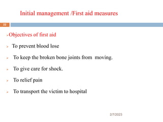 Initial management /First aid measures
2/7/2023
Objectives of first aid
 To prevent blood lose
 To keep the broken bone joints from moving.
 To give care for shock.
 To relief pain
 To transport the victim to hospital
22
 