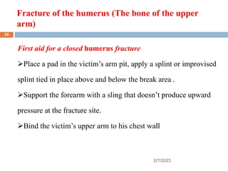 Fracture of the humerus (The bone of the upper
arm)
2/7/2023
First aid for a closed humerus fracture
Place a pad in the victim’s arm pit, apply a splint or improvised
splint tied in place above and below the break area .
Support the forearm with a sling that doesn’t produce upward
pressure at the fracture site.
Bind the victim’s upper arm to his chest wall
24
 