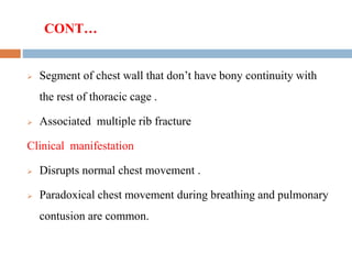 CONT…
 Segment of chest wall that don’t have bony continuity with
the rest of thoracic cage .
 Associated multiple rib fracture
Clinical manifestation
 Disrupts normal chest movement .
 Paradoxical chest movement during breathing and pulmonary
contusion are common.
 