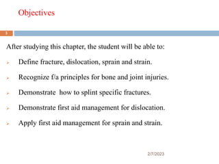 Objectives
2/7/2023
After studying this chapter, the student will be able to:
 Define fracture, dislocation, sprain and strain.
 Recognize f/a principles for bone and joint injuries.
 Demonstrate how to splint specific fractures.
 Demonstrate first aid management for dislocation.
 Apply first aid management for sprain and strain.
3
 