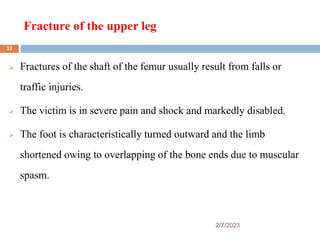 Fracture of the upper leg
2/7/2023
 Fractures of the shaft of the femur usually result from falls or
traffic injuries.
 The victim is in severe pain and shock and markedly disabled.
 The foot is characteristically turned outward and the limb
shortened owing to overlapping of the bone ends due to muscular
spasm.
32
 