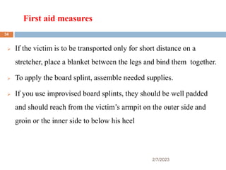 First aid measures
2/7/2023
 If the victim is to be transported only for short distance on a
stretcher, place a blanket between the legs and bind them together.
 To apply the board splint, assemble needed supplies.
 If you use improvised board splints, they should be well padded
and should reach from the victim’s armpit on the outer side and
groin or the inner side to below his heel
34
 