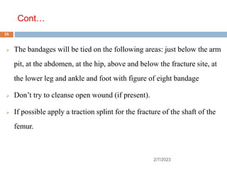 Cont…
2/7/2023
 The bandages will be tied on the following areas: just below the arm
pit, at the abdomen, at the hip, above and below the fracture site, at
the lower leg and ankle and foot with figure of eight bandage
 Don’t try to cleanse open wound (if present).
 If possible apply a traction splint for the fracture of the shaft of the
femur.
35
 