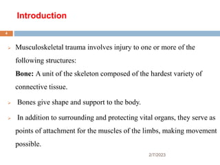 Introduction
 Musculoskeletal trauma involves injury to one or more of the
following structures:
Bone: A unit of the skeleton composed of the hardest variety of
connective tissue.
 Bones give shape and support to the body.
 In addition to surrounding and protecting vital organs, they serve as
points of attachment for the muscles of the limbs, making movement
possible.
2/7/2023
4
 