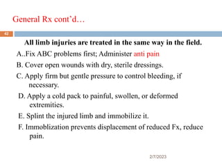 General Rx cont’d…
2/7/2023
All limb injuries are treated in the same way in the field.
A..Fix ABC problems first; Administer anti pain
B. Cover open wounds with dry, sterile dressings.
C. Apply firm but gentle pressure to control bleeding, if
necessary.
D. Apply a cold pack to painful, swollen, or deformed
extremities.
E. Splint the injured limb and immobilize it.
F. Immoblization prevents displacement of reduced Fx, reduce
pain.
42
 