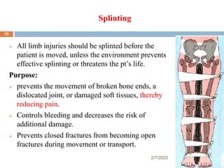 Splinting
2/7/2023
 All limb injuries should be splinted before the
patient is moved, unless the environment prevents
effective splinting or threatens the pt’s life.
Purpose:
 prevents the movement of broken bone ends, a
dislocated joint, or damaged soft tissues, thereby
reducing pain.
 Controls bleeding and decreases the risk of
additional damage.
 Prevents closed fractures from becoming open
fractures during movement or transport.
43
 