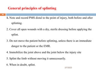 General principles of splinting
2/7/2023
1. Note and record PMS distal to the point of injury, both before and after
splinting.
2. Cover all open wounds with a dry, sterile dressing before applying the
splint.
3. Do not move the patient before splinting, unless there is an immediate
danger to the patient or the EMR.
4. Immobilize the joint above and the joint below the injury site
5. Splint the limb without moving it unnecessarily.
6. When in doubt, splint.
44
 