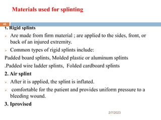 Materials used for splinting
1. Rigid splints
 Are made from firm material ; are applied to the sides, front, or
back of an injured extremity.
 Common types of rigid splints include:
Padded board splints, Molded plastic or aluminum splints
.Padded wire ladder splints, Folded cardboard splints
2. Air splint
 After it is applied, the splint is inflated.
 comfortable for the patient and provides uniform pressure to a
bleeding wound.
3. Iprovised
2/7/2023
45
 