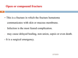 Open or compound fracture
2/7/2023
- This is a fracture in which the fracture hematoma
communicates with skin or mucous membrane.
- Infection is the most feared complication.
- may cause delayed healing, non union, sepsis or even death.
- It is a surgical emergency.
46
 