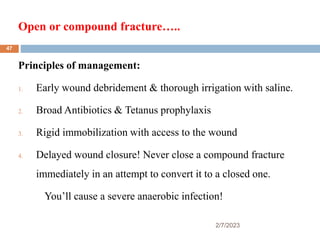 Open or compound fracture…..
2/7/2023
Principles of management:
1. Early wound debridement & thorough irrigation with saline.
2. Broad Antibiotics & Tetanus prophylaxis
3. Rigid immobilization with access to the wound
4. Delayed wound closure! Never close a compound fracture
immediately in an attempt to convert it to a closed one.
You’ll cause a severe anaerobic infection!
47
 