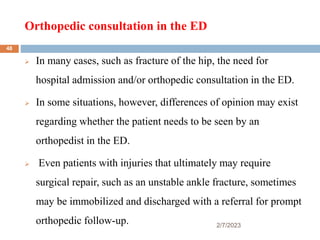 Orthopedic consultation in the ED
2/7/2023
 In many cases, such as fracture of the hip, the need for
hospital admission and/or orthopedic consultation in the ED.
 In some situations, however, differences of opinion may exist
regarding whether the patient needs to be seen by an
orthopedist in the ED.
 Even patients with injuries that ultimately may require
surgical repair, such as an unstable ankle fracture, sometimes
may be immobilized and discharged with a referral for prompt
orthopedic follow-up.
48
 