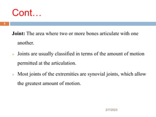 Cont…
Joint: The area where two or more bones articulate with one
another.
 Joints are usually classified in terms of the amount of motion
permitted at the articulation.
 Most joints of the extremities are synovial joints, which allow
the greatest amount of motion.
2/7/2023
5
 