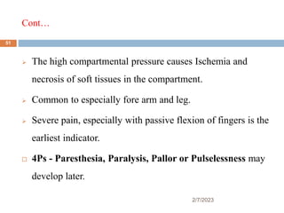 Cont…
2/7/2023
 The high compartmental pressure causes Ischemia and
necrosis of soft tissues in the compartment.
 Common to especially fore arm and leg.
 Severe pain, especially with passive flexion of fingers is the
earliest indicator.
 4Ps - Paresthesia, Paralysis, Pallor or Pulselessness may
develop later.
51
 