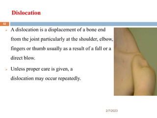 Dislocation
2/7/2023
 A dislocation is a displacement of a bone end
from the joint particularly at the shoulder, elbow,
fingers or thumb usually as a result of a fall or a
direct blow.
 Unless proper care is given, a
dislocation may occur repeatedly.
52
 